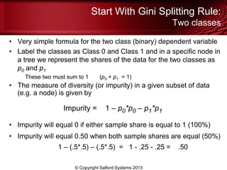 Start With Gini Splitting Rule:
Two classes
• Very simple formula for the two class (binary) dependent variable
• Label the classes as Class 0 and Class 1 and in a specific node in
a tree we represent the shares of the data for the two classes as
p0 and p1
These two must sum to 1 (p0 + p1 = 1)
• The measure of diversity (or impurity) in a given subset of data
(e.g. a node) is given by
Impurity = 1 – p0*p0 – p1*p1
• Impurity will equal 0 if either sample share is equal to 1 (100%)
• Impurity will equal 0.50 when both sample shares are equal (50%)
1 – (.5*.5) – (.5*.5) = 1 - .25 - .25 = .50
© Copyright Salford Systems 2013
 