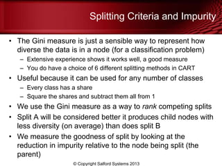 Splitting Criteria and Impurity
• The Gini measure is just a sensible way to represent how
diverse the data is in a node (for a classification problem)
– Extensive experience shows it works well, a good measure
– You do have a choice of 6 different splitting methods in CART
• Useful because it can be used for any number of classes
– Every class has a share
– Square the shares and subtract them all from 1
• We use the Gini measure as a way to rank competing splits
• Split A will be considered better it produces child nodes with
less diversity (on average) than does split B
• We measure the goodness of split by looking at the
reduction in impurity relative to the node being split (the
parent)
© Copyright Salford Systems 2013
 