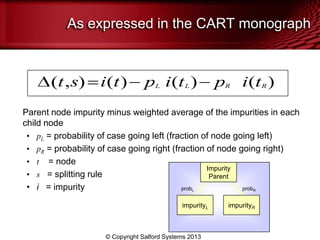 As expressed in the CART monograph
Parent node impurity minus weighted average of the impurities in each
child node
• pL = probability of case going left (fraction of node going left)
• pR = probability of case going right (fraction of node going right)
• t = node
• s = splitting rule
• i = impurity
( , ) ( ) ( ) ( )t s i t p i t p i tL L R R
impurityL impurityR
Impurity
Parent
probL probR
© Copyright Salford Systems 2013
 