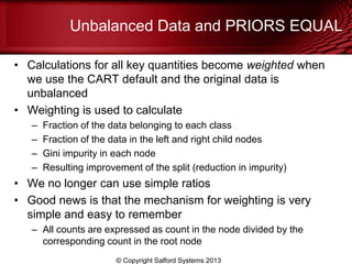 Unbalanced Data and PRIORS EQUAL
• Calculations for all key quantities become weighted when
we use the CART default and the original data is
unbalanced
• Weighting is used to calculate
– Fraction of the data belonging to each class
– Fraction of the data in the left and right child nodes
– Gini impurity in each node
– Resulting improvement of the split (reduction in impurity)
• We no longer can use simple ratios
• Good news is that the mechanism for weighting is very
simple and easy to remember
– All counts are expressed as count in the node divided by the
corresponding count in the root node
© Copyright Salford Systems 2013
 