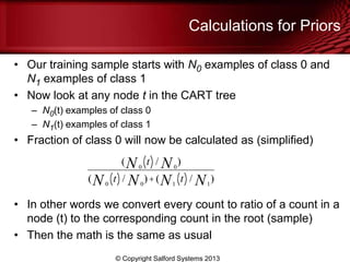 Calculations for Priors
• Our training sample starts with N0 examples of class 0 and
N1 examples of class 1
• Now look at any node t in the CART tree
– N0(t) examples of class 0
– N1(t) examples of class 1
• Fraction of class 0 will now be calculated as (simplified)
• In other words we convert every count to ratio of a count in a
node (t) to the corresponding count in the root (sample)
• Then the math is the same as usual
© Copyright Salford Systems 2013
( 0N t( )/ 0N )
( 0N t( )/ 0N )+( 1N t( )/ 1N )
 
