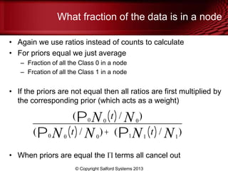 What fraction of the data is in a node
• Again we use ratios instead of counts to calculate
• For priors equal we just average
– Fraction of all the Class 0 in a node
– Frcation of all the Class 1 in a node
• If the priors are not equal then all ratios are first multiplied by
the corresponding prior (which acts as a weight)
• When priors are equal the terms all cancel out
© Copyright Salford Systems 2013
( 0P0 N t( )/ 0N )
( 0P0 N t( )/ 0N )+ ( 1P1N t( )/ 1N )
 