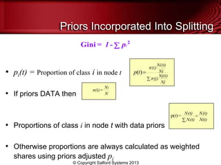 • pi(t) = Proportion of class i in node t
• If priors DATA then
• Proportions of class i in node t with data priors
• Otherwise proportions are always calculated as weighted
shares using priors adjusted pi
Priors Incorporated Into Splitting
Gini = 1 - pi
2
(i)=
N
N
i
N(t)
(t)N
(t)N
(t)N
=t
i
j
i
)p(
Nj
Nj(t)
(j)
Ni
Ni(t)
(i)
tp )(
© Copyright Salford Systems 2013
 