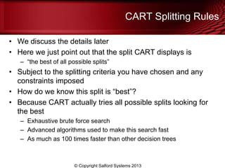 CART Splitting Rules
• We discuss the details later
• Here we just point out that the split CART displays is
– ―the best of all possible splits‖
• Subject to the splitting criteria you have chosen and any
constraints imposed
• How do we know this split is ―best‖?
• Because CART actually tries all possible splits looking for
the best
– Exhaustive brute force search
– Advanced algorithms used to make this search fast
– As much as 100 times faster than other decision trees
© Copyright Salford Systems 2013
 