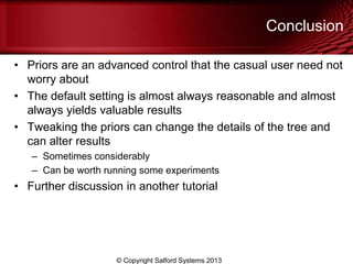 Conclusion
• Priors are an advanced control that the casual user need not
worry about
• The default setting is almost always reasonable and almost
always yields valuable results
• Tweaking the priors can change the details of the tree and
can alter results
– Sometimes considerably
– Can be worth running some experiments
• Further discussion in another tutorial
© Copyright Salford Systems 2013
 