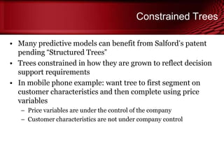 Constrained Trees
• Many predictive models can benefit from Salford’s patent
pending ―Structured Trees‖
• Trees constrained in how they are grown to reflect decision
support requirements
• In mobile phone example: want tree to first segment on
customer characteristics and then complete using price
variables
– Price variables are under the control of the company
– Customer characteristics are not under company control
© Copyright Salford Systems 2013
 