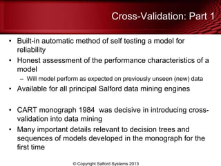 Cross-Validation: Part 1
• Built-in automatic method of self testing a model for
reliability
• Honest assessment of the performance characteristics of a
model
– Will model perform as expected on previously unseen (new) data
• Available for all principal Salford data mining engines
• CART monograph 1984 was decisive in introducing cross-
validation into data mining
• Many important details relevant to decision trees and
sequences of models developed in the monograph for the
first time
© Copyright Salford Systems 2013
 