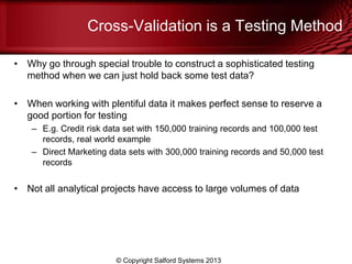 Cross-Validation is a Testing Method
• Why go through special trouble to construct a sophisticated testing
method when we can just hold back some test data?
• When working with plentiful data it makes perfect sense to reserve a
good portion for testing
– E.g. Credit risk data set with 150,000 training records and 100,000 test
records, real world example
– Direct Marketing data sets with 300,000 training records and 50,000 test
records
• Not all analytical projects have access to large volumes of data
© Copyright Salford Systems 2013
 