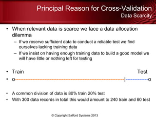 Principal Reason for Cross-Validation
Data Scarcity
• When relevant data is scarce we face a data allocation
dilemma
– If we reserve sufficient data to conduct a reliable test we find
ourselves lacking training data
– If we insist on having enough training data to build a good model we
will have little or nothing left for testing
• Train Test
• o---------------------------------------------------------------|-------------o
• A common division of data is 80% train 20% test
• With 300 data records in total this would amount to 240 train and 60 test
© Copyright Salford Systems 2013
 