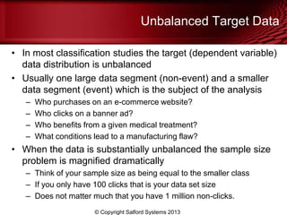 Unbalanced Target Data
• In most classification studies the target (dependent variable)
data distribution is unbalanced
• Usually one large data segment (non-event) and a smaller
data segment (event) which is the subject of the analysis
– Who purchases on an e-commerce website?
– Who clicks on a banner ad?
– Who benefits from a given medical treatment?
– What conditions lead to a manufacturing flaw?
• When the data is substantially unbalanced the sample size
problem is magnified dramatically
– Think of your sample size as being equal to the smaller class
– If you only have 100 clicks that is your data set size
– Does not matter much that you have 1 million non-clicks.
© Copyright Salford Systems 2013
 