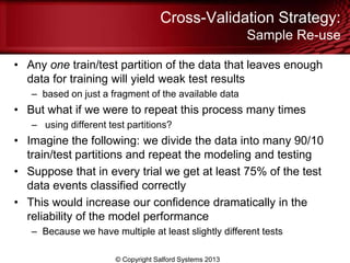 Cross-Validation Strategy:
Sample Re-use
• Any one train/test partition of the data that leaves enough
data for training will yield weak test results
– based on just a fragment of the available data
• But what if we were to repeat this process many times
– using different test partitions?
• Imagine the following: we divide the data into many 90/10
train/test partitions and repeat the modeling and testing
• Suppose that in every trial we get at least 75% of the test
data events classified correctly
• This would increase our confidence dramatically in the
reliability of the model performance
– Because we have multiple at least slightly different tests
© Copyright Salford Systems 2013
 