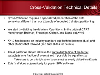 Cross-Validation Technical Details
• Cross-Validation requires a specialized preparation of the data
somewhat different than our example of repeated train/test partitioning
• We start by dividing the data into K partitions. In the original CART
monongraph Breiman, Friedman, Olshen, and Stone set K=10
• K=10 has become an industry standard due both to Breiman et. al. and
other studies that followed (see final slides for details)
• The K partitions should all have the same distribution of the target
variable (same fraction of events) and if possible be equal in size
Takes care to get this right when data cannot be evenly divided into K parts
• This is all done automatically for you in SPM software
© Copyright Salford Systems 2013
 