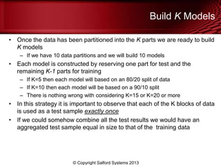 Build K Models
• Once the data has been partitioned into the K parts we are ready to build
K models
– If we have 10 data partitions and we will build 10 models
• Each model is constructed by reserving one part for test and the
remaining K-1 parts for training
– If K=5 then each model will based on an 80/20 split of data
– If K=10 then each model will be based on a 90/10 split
– There is nothing wrong with considering K=15 or K=20 or more
• In this strategy it is important to observe that each of the K blocks of data
is used as a test sample exactly once
• If we could somehow combine all the test results we would have an
aggregated test sample equal in size to that of the training data
© Copyright Salford Systems 2013
 