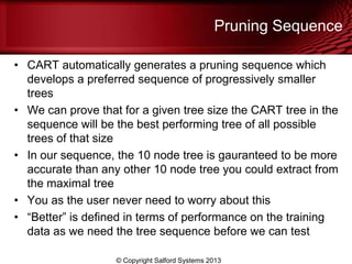 Pruning Sequence
• CART automatically generates a pruning sequence which
develops a preferred sequence of progressively smaller
trees
• We can prove that for a given tree size the CART tree in the
sequence will be the best performing tree of all possible
trees of that size
• In our sequence, the 10 node tree is gauranteed to be more
accurate than any other 10 node tree you could extract from
the maximal tree
• You as the user never need to worry about this
• ―Better‖ is defined in terms of performance on the training
data as we need the tree sequence before we can test
© Copyright Salford Systems 2013
 