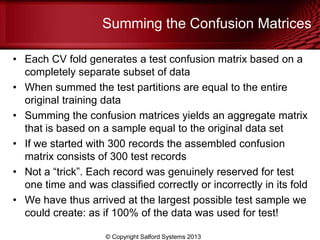 Summing the Confusion Matrices
• Each CV fold generates a test confusion matrix based on a
completely separate subset of data
• When summed the test partitions are equal to the entire
original training data
• Summing the confusion matrices yields an aggregate matrix
that is based on a sample equal to the original data set
• If we started with 300 records the assembled confusion
matrix consists of 300 test records
• Not a ―trick‖. Each record was genuinely reserved for test
one time and was classified correctly or incorrectly in its fold
• We have thus arrived at the largest possible test sample we
could create: as if 100% of the data was used for test!
© Copyright Salford Systems 2013
 