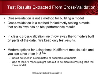 Test Results Extracted From Cross-Validation
• Cross-validation is not a method for building a model
• Cross-validation is a method for indirectly testing a model
that on its own has no test performance results
• In classic cross-validation we throw away the K models built
on parts of the data. We keep only test results.
• Modern options for using these K different models exist and
you can save them in SPM
– Could be used in a committee or ensemble of models
– One of the CV models might turn out to be more interesting than the
main model
© Copyright Salford Systems 2013
 