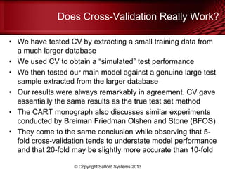 Does Cross-Validation Really Work?
• We have tested CV by extracting a small training data from
a much larger database
• We used CV to obtain a ―simulated‖ test performance
• We then tested our main model against a genuine large test
sample extracted from the larger database
• Our results were always remarkably in agreement. CV gave
essentially the same results as the true test set method
• The CART monograph also discusses similar experiments
conducted by Breiman Friedman Olshen and Stone (BFOS)
• They come to the same conclusion while observing that 5-
fold cross-validation tends to understate model performance
and that 20-fold may be slightly more accurate than 10-fold
© Copyright Salford Systems 2013
 