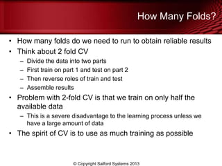 How Many Folds?
• How many folds do we need to run to obtain reliable results
• Think about 2 fold CV
– Divide the data into two parts
– First train on part 1 and test on part 2
– Then reverse roles of train and test
– Assemble results
• Problem with 2-fold CV is that we train on only half the
available data
– This is a severe disadvantage to the learning process unless we
have a large amount of data
• The spirit of CV is to use as much training as possible
© Copyright Salford Systems 2013
 