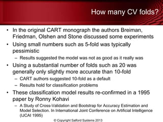 How many CV folds?
• In the original CART monograph the authors Breiman,
Friedman, Olshen and Stone discussed some experiments
• Using small numbers such as 5-fold was typically
pessimistic
– Results suggested the model was not as good as it really was
• Using a substantial number of folds such as 20 was
generally only slightly more accurate than 10-fold
– CART authors suggested 10-fold as a default
– Results hold for classification problems
• These classification model results re-confirmed in a 1995
paper by Ronny Kohavi
– A Study of Cross-Validation and Bootstrap for Accuracy Estimation and
Model Selection. In International Joint Conference on Artificial Intelligence
(IJCAI 1995)
© Copyright Salford Systems 2013
 