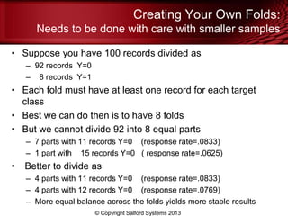 Creating Your Own Folds:
Needs to be done with care with smaller samples
• Suppose you have 100 records divided as
– 92 records Y=0
– 8 records Y=1
• Each fold must have at least one record for each target
class
• Best we can do then is to have 8 folds
• But we cannot divide 92 into 8 equal parts
– 7 parts with 11 records Y=0 (response rate=.0833)
– 1 part with 15 records Y=0 ( response rate=.0625)
• Better to divide as
– 4 parts with 11 records Y=0 (response rate=.0833)
– 4 parts with 12 records Y=0 (response rate=.0769)
– More equal balance across the folds yields more stable results
© Copyright Salford Systems 2013
 