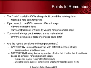 Points to Remember
• The ―main‖ model in CV is always built on all the training data
– Nothing is held back for testing
• If you were to run CV in several different ways
– Vary the number of folds
– Vary construction of CV folds by varying random number seed
• You would always get the exact same main model
– Only the estimates of test performance could differ
• Are the results sensitive to these parameters?
– BATTERY CV re-runs the analysis with different numbers of folds
• Larger numbers should converge
– BATTERY CVR using the same number of folds but creates the K partitions
based on different random number seeds
• Is expected to yield reasonably stable results
• Unstable results suggest considerable uncertainty regarding your model
© Copyright Salford Systems 2013
 