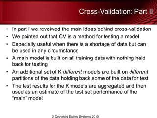 Cross-Validation: Part II
• In part I we reveiwed the main ideas behind cross-validation
• We pointed out that CV is a method for testing a model
• Especially useful when there is a shortage of data but can
be used in any circumstance
• A main model is built on all training data with nothing held
back for testing
• An additional set of K different models are built on different
partitions of the data holding back some of the data for test
• The test results for the K models are aggregated and then
used as an estimate of the test set performance of the
―main‖ model
© Copyright Salford Systems 2013
 