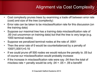 Alignment via Cost Complexity
• Cost complexity prunes trees by examining a trade off between error rate
(cost) and size of the tree (complexity)
• Error rate can be taken to be misclassification rate for this discussion (on
the training data)
• Suppose our maximal tree has a training data misclassification rate of
.00 (not uncommon on training data) but that the tree is very large (e.g.
1000 terminal nodes)
• Suppose we penalized terminal nodes at the rate of .0001
• Then the error rate of 0 would be counterbalanced by a penalty of
1000*(.0001)=0.10
• If we could prune off 500 nodes we would reduce the penalty to .05 but
of course our misclassification would probably increase
• If the increase in misclassification rate were say .04 then the total of
misclass rate + penalty would be only .04 + .05 = .09 a benefit!
© Copyright Salford Systems 2013
 
