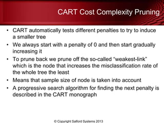 CART Cost Complexity Pruning
• CART automatically tests different penalties to try to induce
a smaller tree
• We always start with a penalty of 0 and then start gradually
increasing it
• To prune back we prune off the so-called ―weakest-link‖
which is the node that increases the misclassification rate of
the whole tree the least
• Means that sample size of node is taken into account
• A progressive search algorithm for finding the next penalty is
described in the CART monograph
© Copyright Salford Systems 2013
 