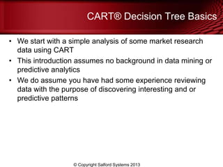 CART® Decision Tree Basics
• We start with a simple analysis of some market research
data using CART
• This introduction assumes no background in data mining or
predictive analytics
• We do assume you have had some experience reviewing
data with the purpose of discovering interesting and or
predictive patterns
© Copyright Salford Systems 2013
 