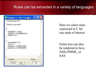 Rules can be extracted in a variety of languages
•
Here we select rules
expressed in C for
one node of interest
Entire tree can also
be rendered in Java,
XML/PMML, or
SAS
© Copyright Salford Systems 2013
 
