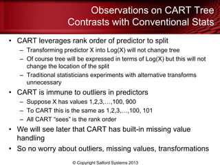 Observations on CART Tree
Contrasts with Conventional Stats
• CART leverages rank order of predictor to split
– Transforming predictor X into Log(X) will not change tree
– Of course tree will be expressed in terms of Log(X) but this will not
change the location of the split
– Traditional statisticians experiments with alternative transforms
unnecessary
• CART is immune to outliers in predictors
– Suppose X has values 1,2,3,…,100, 900
– To CART this is the same as 1,2,3,…,100, 101
– All CART ―sees‖ is the rank order
• We will see later that CART has built-in missing value
handling
• So no worry about outliers, missing values, transformations
© Copyright Salford Systems 2013
 