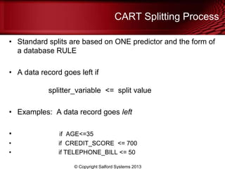 CART Splitting Process
• Standard splits are based on ONE predictor and the form of
a database RULE
• A data record goes left if
splitter_variable <= split value
• Examples: A data record goes left
• if AGE<=35
• if CREDIT_SCORE <= 700
• if TELEPHONE_BILL <= 50
© Copyright Salford Systems 2013
 