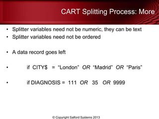 CART Splitting Process: More
• Splitter variables need not be numeric, they can be text
• Splitter variables need not be ordered
• A data record goes left
• if CITY$ = ―London‖ OR ―Madrid‖ OR ―Paris‖
• if DIAGNOSIS = 111 OR 35 OR 9999
© Copyright Salford Systems 2013
 