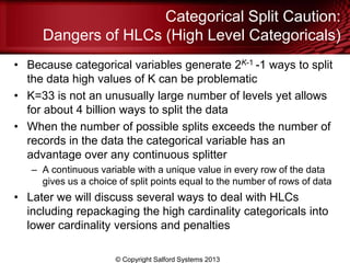Categorical Split Caution:
Dangers of HLCs (High Level Categoricals)
• Because categorical variables generate 2K-1 -1 ways to split
the data high values of K can be problematic
• K=33 is not an unusually large number of levels yet allows
for about 4 billion ways to split the data
• When the number of possible splits exceeds the number of
records in the data the categorical variable has an
advantage over any continuous splitter
– A continuous variable with a unique value in every row of the data
gives us a choice of split points equal to the number of rows of data
• Later we will discuss several ways to deal with HLCs
including repackaging the high cardinality categoricals into
lower cardinality versions and penalties
© Copyright Salford Systems 2013
 