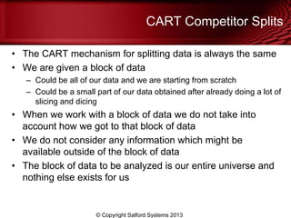 CART Competitor Splits
• The CART mechanism for splitting data is always the same
• We are given a block of data
– Could be all of our data and we are starting from scratch
– Could be a small part of our data obtained after already doing a lot of
slicing and dicing
• When we work with a block of data we do not take into
account how we got to that block of data
• We do not consider any information which might be
available outside of the block of data
• The block of data to be analyzed is our entire universe and
nothing else exists for us
© Copyright Salford Systems 2013
 