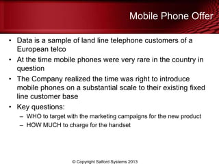 Mobile Phone Offer
• Data is a sample of land line telephone customers of a
European telco
• At the time mobile phones were very rare in the country in
question
• The Company realized the time was right to introduce
mobile phones on a substantial scale to their existing fixed
line customer base
• Key questions:
– WHO to target with the marketing campaigns for the new product
– HOW MUCH to charge for the handset
© Copyright Salford Systems 2013
 