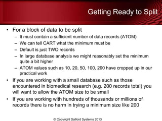 Getting Ready to Split
• For a block of data to be split
– It must contain a sufficient number of data records (ATOM)
– We can tell CART what the minimum must be
– Default is just TWO records
– In large database analysis we might reasonably set the minimum
quite a bit higher
– ATOM values such as 10, 20, 50, 100, 200 have cropped up in our
practical work
• If you are working with a small database such as those
encountered in biomedical research (e.g. 200 records total) you
will want to allow the ATOM size to be small
• If you are working with hundreds of thousands or millions of
records there is no harm in trying a minimum size like 200
© Copyright Salford Systems 2013
 