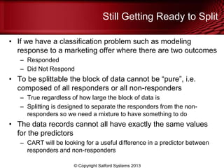 Still Getting Ready to Split
• If we have a classification problem such as modeling
response to a marketing offer where there are two outcomes
– Responded
– Did Not Respond
• To be splittable the block of data cannot be ―pure‖, i.e.
composed of all responders or all non-responders
– True regardless of how large the block of data is
– Splitting is designed to separate the responders from the non-
responders so we need a mixture to have something to do
• The data records cannot all have exactly the same values
for the predictors
– CART will be looking for a useful difference in a predictor between
responders and non-responders
© Copyright Salford Systems 2013
 