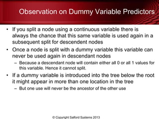 Observation on Dummy Variable Predictors
• If you split a node using a continuous variable there is
always the chance that this same variable is used again in a
subsequent split for descendent nodes
• Once a node is split with a dummy variable this variable can
never be used again in descendant nodes
– Because a descendant node will contain either all 0 or all 1 values for
this variable. Hence it cannot split.
• If a dummy variable is introduced into the tree below the root
it might appear in more than one location in the tree
– But one use will never be the ancestor of the other use
© Copyright Salford Systems 2013
 