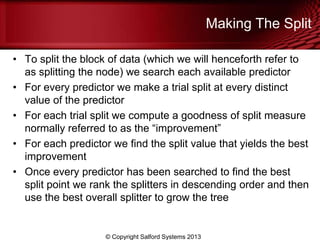 Making The Split
• To split the block of data (which we will henceforth refer to
as splitting the node) we search each available predictor
• For every predictor we make a trial split at every distinct
value of the predictor
• For each trial split we compute a goodness of split measure
normally referred to as the ―improvement‖
• For each predictor we find the split value that yields the best
improvement
• Once every predictor has been searched to find the best
split point we rank the splitters in descending order and then
use the best overall splitter to grow the tree
© Copyright Salford Systems 2013
 