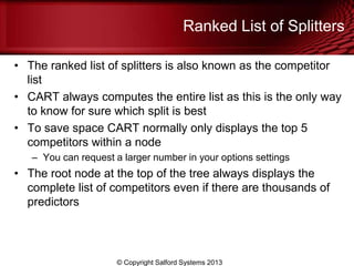 Ranked List of Splitters
• The ranked list of splitters is also known as the competitor
list
• CART always computes the entire list as this is the only way
to know for sure which split is best
• To save space CART normally only displays the top 5
competitors within a node
– You can request a larger number in your options settings
• The root node at the top of the tree always displays the
complete list of competitors even if there are thousands of
predictors
© Copyright Salford Systems 2013
 