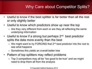Why Care about Competitor Splits?
• Useful to know if the best splitter is far better than all the rest
or only slightly better
• Useful to know which predictors show up near the top
– Are they very different from each or are they all reflecting the same
underlying information
• Useful to know if a strong but perhaps 2nd best predictor
splits the data more evenly than the best
– We might want to try FORCING that 2nd best predictor into the root to
see what happens
– Sometimes this yields an overall better tree
• Pattern of top splitters may reflect problems
– Top 3 competitors may all be ―too good to be true‖ and we might
need to drop them all from the analysis
© Copyright Salford Systems 2013
 
