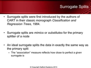 Surrogate Splits
• Surrogate splits were first introduced by the authors of
CART in their classic monograph Classification and
Regression Trees, 1984.
• Surrogate splits are mimics or substitutes for the primary
splitter of a node
• An ideal surrogate splits the data in exactly the same way as
the primary split
– The ―association‖ measure reflects how close to perfect a given
surrogate is
© Copyright Salford Systems 2013
 