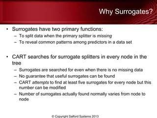 Why Surrogates?
• Surrogates have two primary functions:
– To split data when the primary splitter is missing
– To reveal common patterns among predictors in a data set
• CART searches for surrogate splitters in every node in the
tree
– Surrogates are searched for even when there is no missing data
– No guarantee that useful surrogates can be found
– CART attempts to find at least five surrogates for every node but this
number can be modified
– Number of surrogates actually found normally varies from node to
node
© Copyright Salford Systems 2013
 