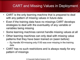 CART and Missing Values in Deployment
• CART is the only learning machine that is prepared to deal
with any pattern of missing values in future data
• Even if the training data have no missings CART develops
strategies to deal with the eventuality of any variable or
variables being missing
• Some learning machines cannot handle missing values at all
• Other learning machines can only deal with missing value
patterns that they have been trained on (seen before)
– Eg Handle X5=missing only if X5 was ever missing in the training
data
• CART has no such restrictions and is always ready for any
pattern of missings
© Copyright Salford Systems 2013
 