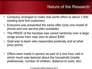 Nature of the Research
• Company arranged to make real world offers to about 1,000
existing land line customers
• Everyone was presented the same offer (only one model of
phone and one service plan available)
• The PRICE of the handset was varied randomly over a large
range prices from near zero to about $300
• Goal was to learn who responded positively and at what
price points
• Offers were made in person as part of a one hour visit in
which much was learned about the household (media
preferences, number of children, distance to work, etc)
© Copyright Salford Systems 2013
 