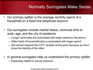 Normally Surrogates Make Sense
• Our primary splitter is the average monthly spend of a
household on a fixed line telephone account
• Our surrogates include marital status, commute time to
work, age, and the city of residence
– Longer commutes are associated with larger spend on the phone
– Older head of household also is associated with larger spend
– We cannot interpret the CITY variable at this point because we don’t
know the identity of the cities
• In general surrogates help us understand the primary splitter
– Especially helpful in survey research
© Copyright Salford Systems 2013
 