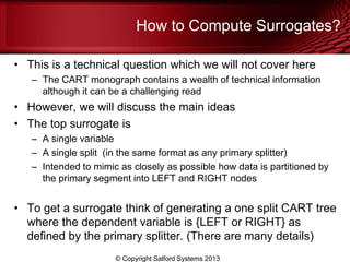 How to Compute Surrogates?
• This is a technical question which we will not cover here
– The CART monograph contains a wealth of technical information
although it can be a challenging read
• However, we will discuss the main ideas
• The top surrogate is
– A single variable
– A single split (in the same format as any primary splitter)
– Intended to mimic as closely as possible how data is partitioned by
the primary segment into LEFT and RIGHT nodes
• To get a surrogate think of generating a one split CART tree
where the dependent variable is {LEFT or RIGHT} as
defined by the primary splitter. (There are many details)
© Copyright Salford Systems 2013
 