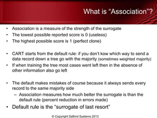 What is ―Association‖?
• Association is a measure of the strength of the surrogate
• The lowest possible reported score is 0 (useless)
• The highest possible score is 1 (perfect clone)
• CART starts from the default rule: if you don’t kow which way to send a
data record down a tree go with the majority (sometimes weighted majority)
• If when training the tree most cases went left then in the absence of
other information also go left
• The default makes mistakes of course because it always sends every
record to the same majority side
– Association measures how much better the surrogate is than the
default rule (percent reduction in errors made)
• Default rule is the ―surrogate of last resort‖
© Copyright Salford Systems 2013
 