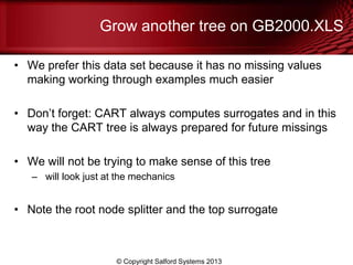 Grow another tree on GB2000.XLS
• We prefer this data set because it has no missing values
making working through examples much easier
• Don’t forget: CART always computes surrogates and in this
way the CART tree is always prepared for future missings
• We will not be trying to make sense of this tree
– will look just at the mechanics
• Note the root node splitter and the top surrogate
© Copyright Salford Systems 2013
 